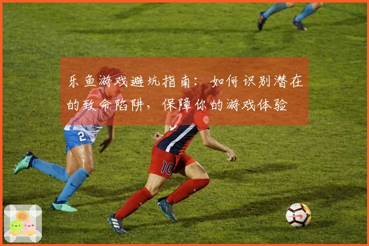 乐鱼游戏避坑指南：如何识别潜在的致命陷阱，保障你的游戏体验