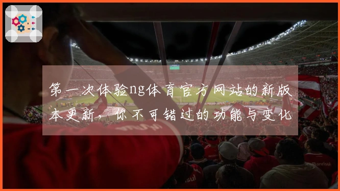 第一次体验ng体育官方网站的新版本更新，你不可错过的功能与变化解读