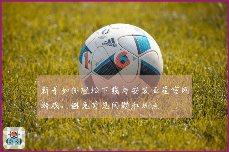 新手如何轻松下载与安装亚星官网游戏，避免常见问题和坑点
