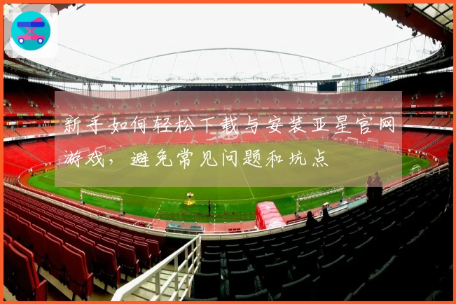 新手如何轻松下载与安装亚星官网游戏，避免常见问题和坑点