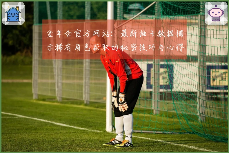 金年会官方网站：最新抽卡数据揭示稀有角色获取的秘密技巧与心得分享