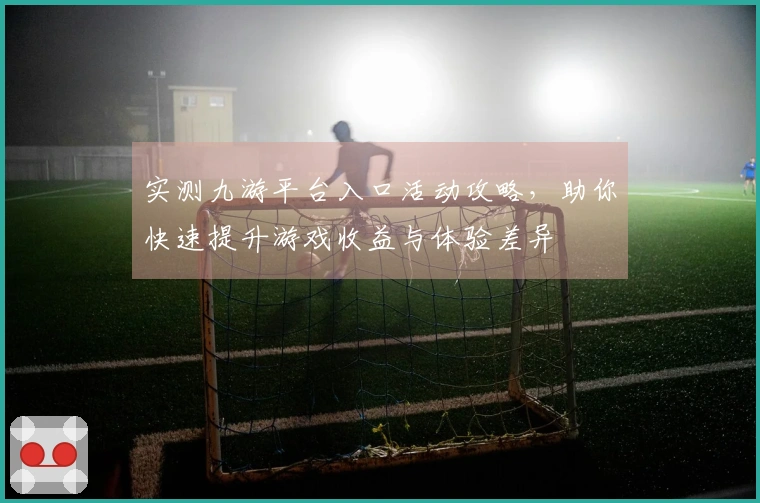 实测九游平台入口活动攻略，助你快速提升游戏收益与体验差异