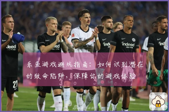乐鱼游戏避坑指南：如何识别潜在的致命陷阱，保障你的游戏体验