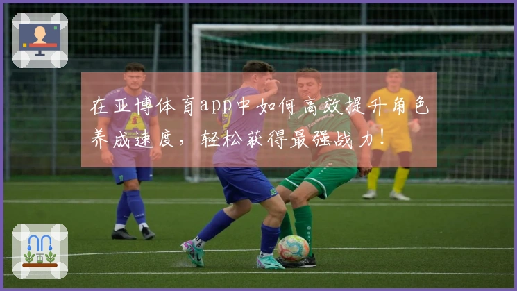 在亚博体育app中如何高效提升角色养成速度，轻松获得最强战力！