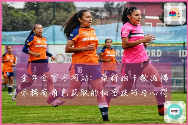 金年会官方网站：最新抽卡数据揭示稀有角色获取的秘密技巧与心得分享